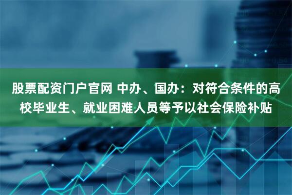 股票配资门户官网 中办、国办：对符合条件的高校毕业生、就业困难人员等予以社会保险补贴