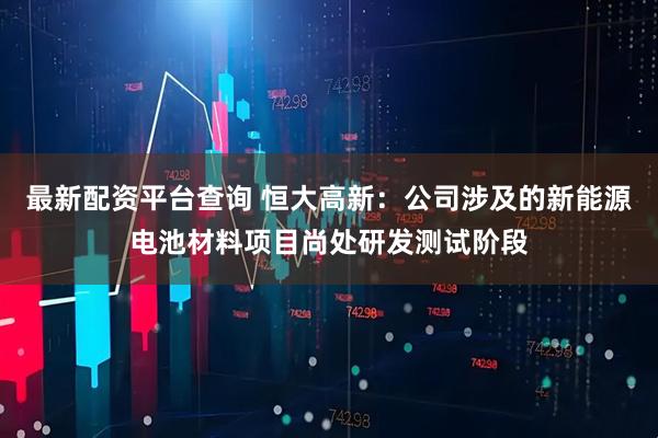 最新配资平台查询 恒大高新：公司涉及的新能源电池材料项目尚处研发测试阶段