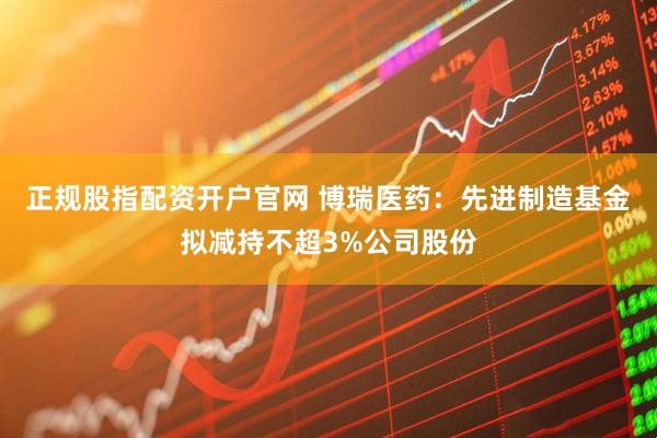 正规股指配资开户官网 博瑞医药：先进制造基金拟减持不超3%公司股份