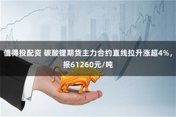 值得投配资 碳酸锂期货主力合约直线拉升涨超4%，报61260元/吨