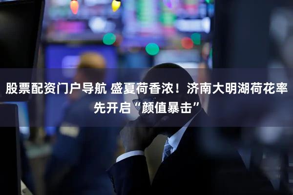 股票配资门户导航 盛夏荷香浓！济南大明湖荷花率先开启“颜值暴击”
