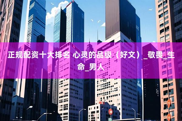 正规配资十大排名 心灵的品级（好文）_敬畏_生命_男人