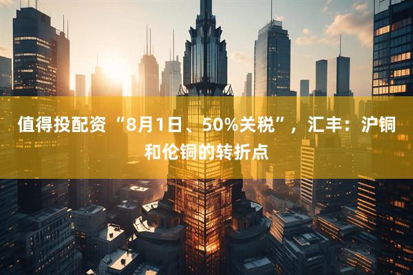 值得投配资 “8月1日、50%关税”，汇丰：沪铜和伦铜的转折点