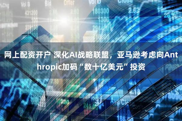 网上配资开户 深化AI战略联盟，亚马逊考虑向Anthropic加码“数十亿美元”投资