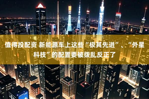 值得投配资 新能源车上这些“极其先进”、“外星科技”的配置要被拨乱反正了
