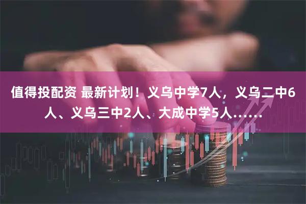 值得投配资 最新计划！义乌中学7人，义乌二中6人、义乌三中2人、大成中学5人……