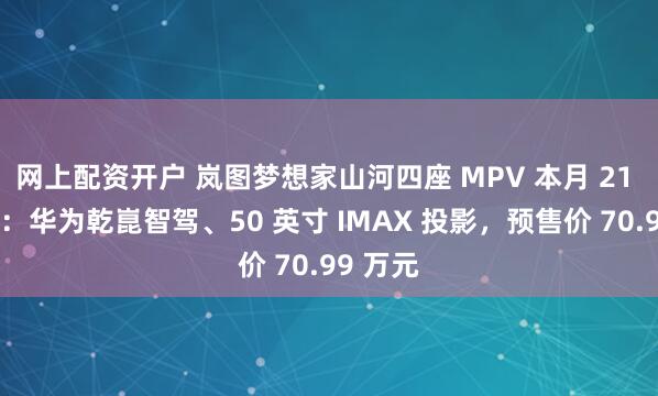网上配资开户 岚图梦想家山河四座 MPV 本月 21 日上市：华为乾崑智驾、50 英寸 IMAX 投影，预售价 70.99 万元