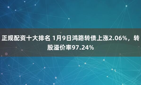 正规配资十大排名 1月9日鸿路转债上涨2.06%，转股溢价率97.24%