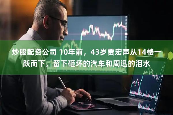 炒股配资公司 10年前，43岁贾宏声从14楼一跃而下，留下砸坏的汽车和周迅的泪水