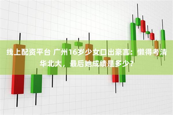线上配资平台 广州16岁少女口出豪言：懒得考清华北大，最后她成绩是多少？