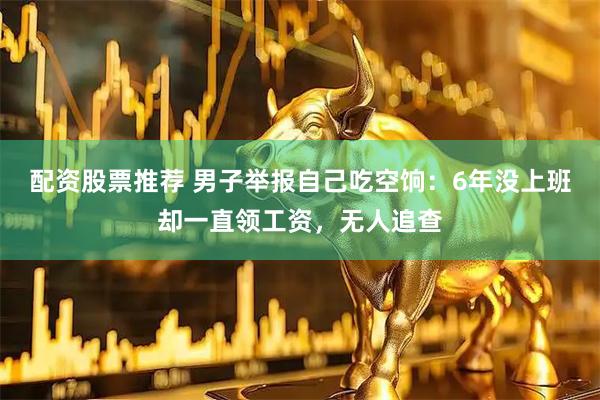 配资股票推荐 男子举报自己吃空饷：6年没上班却一直领工资，无人追查