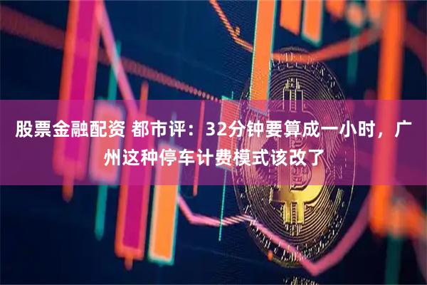 股票金融配资 都市评：32分钟要算成一小时，广州这种停车计费模式该改了